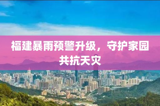 福建暴雨预警升级，守护家园共抗天灾
