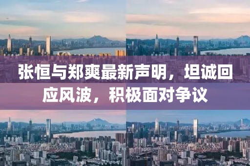 张恒与郑爽最新声明，坦诚回应风波，积极面对争议