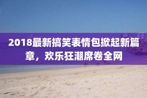 2018最新搞笑表情包掀起新篇章，欢乐狂潮席卷全网