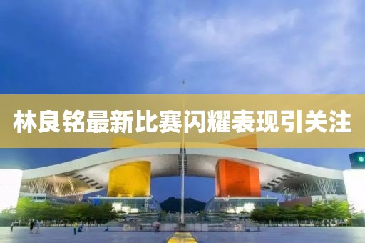 林良铭最新比赛闪耀表现引关注