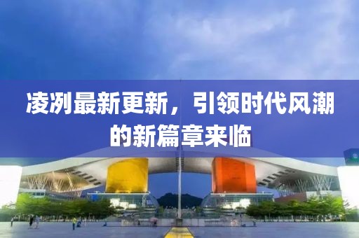 凌冽最新更新，引领时代风潮的新篇章来临
