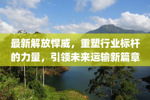 最新解放悍威，重塑行业标杆的力量，引领未来运输新篇章