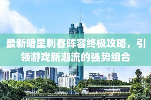 最新暗星刺客阵容终极攻略，引领游戏新潮流的强势组合