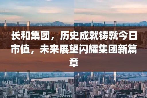 长和集团，历史成就铸就今日市值，未来展望闪耀集团新篇章
