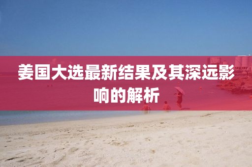 姜国大选最新结果及其深远影响的解析