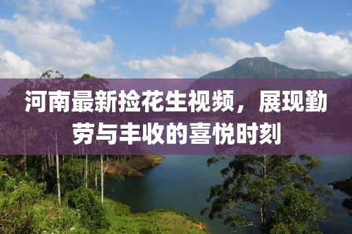 河南最新捡花生视频，展现勤劳与丰收的喜悦时刻