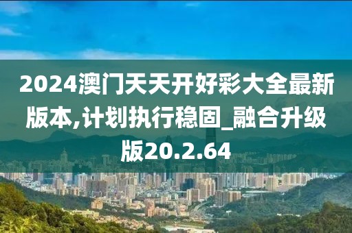 2024澳门天天开好彩大全最新版本,计划执行稳固_融合升级版20.2.64