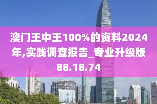 澳门王中王100%的资料2024年,实践调查报告_专业升级版88.18.74