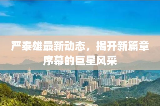 严泰雄最新动态，揭开新篇章序幕的巨星风采