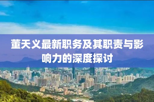 董天义最新职务及其职责与影响力的深度探讨