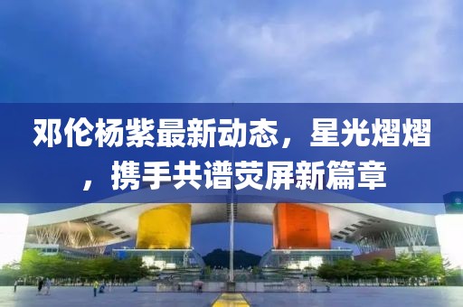 邓伦杨紫最新动态，星光熠熠，携手共谱荧屏新篇章