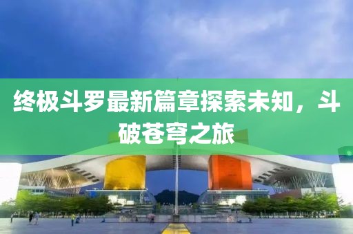 终极斗罗最新篇章探索未知，斗破苍穹之旅