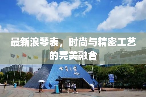最新浪琴表，时尚与精密工艺的完美融合