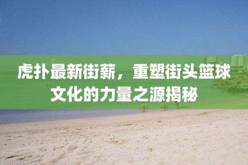 虎扑最新街薪，重塑街头篮球文化的力量之源揭秘
