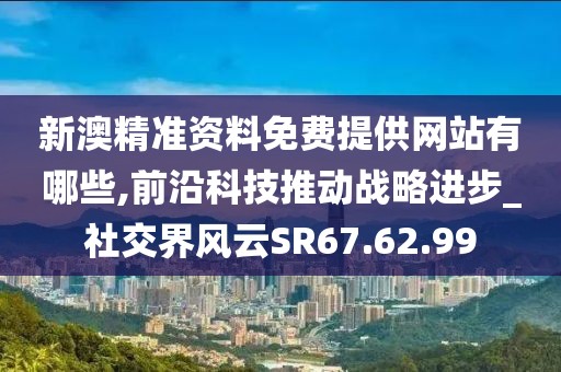 新澳精准资料免费提供网站有哪些,前沿科技推动战略进步_社交界风云SR67.62.99