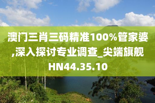 澳门三肖三码精准100%管家婆,深入探讨专业调查_尖端旗舰HN44.35.10