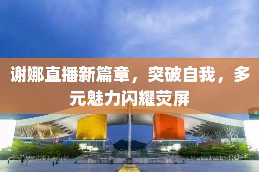 谢娜直播新篇章，突破自我，多元魅力闪耀荧屏