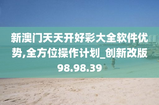 新澳门天天开好彩大全软件优势,全方位操作计划_创新改版98.98.39