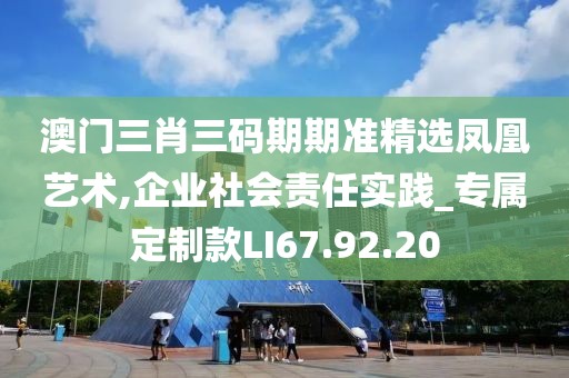 澳门三肖三码期期准精选凤凰艺术,企业社会责任实践_专属定制款LI67.92.20