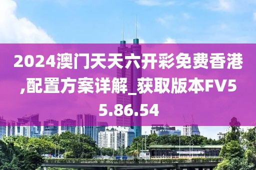 2024澳门天天六开彩免费香港,配置方案详解_获取版本FV55.86.54