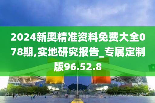 2024新奥精准资料免费大全078期,实地研究报告_专属定制版96.52.8