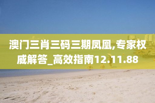 澳门三肖三码三期凤凰,专家权威解答_高效指南12.11.88