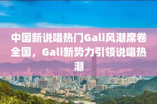 中国新说唱热门Gali风潮席卷全国，Gali新势力引领说唱热潮