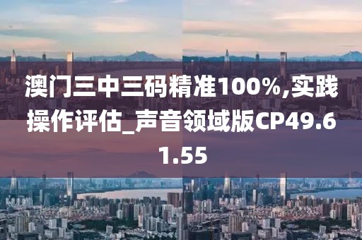 澳门三中三码精准100%,实践操作评估_声音领域版CP49.61.55
