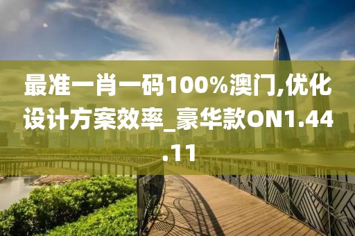 最准一肖一码100%澳门,优化设计方案效率_豪华款ON1.44.11