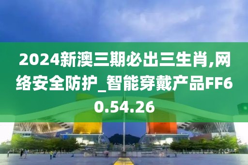 2024新澳三期必出三生肖,网络安全防护_智能穿戴产品FF60.54.26