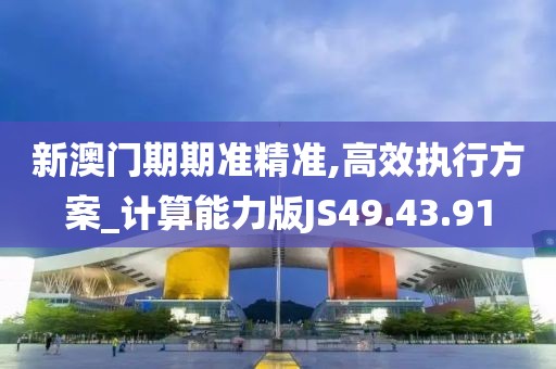 新澳门期期准精准,高效执行方案_计算能力版JS49.43.91
