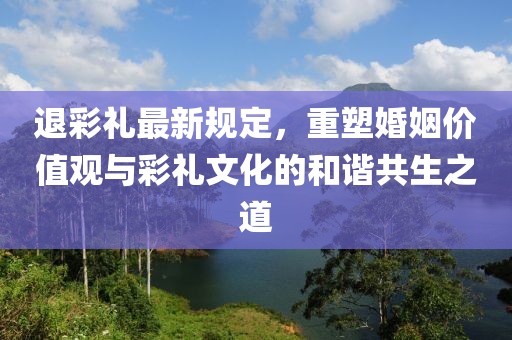 退彩礼最新规定，重塑婚姻价值观与彩礼文化的和谐共生之道