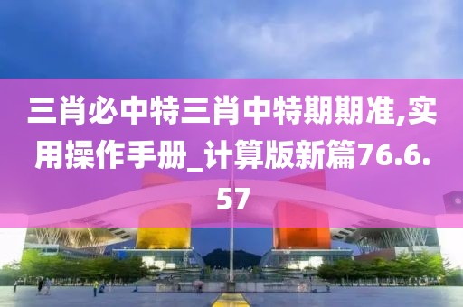 三肖必中特三肖中特期期准,实用操作手册_计算版新篇76.6.57