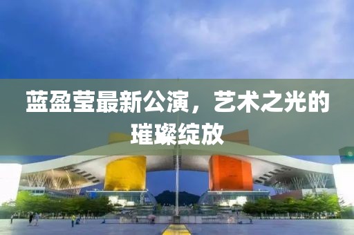 蓝盈莹最新公演，艺术之光的璀璨绽放
