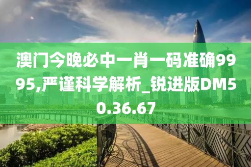 澳门今晚必中一肖一码准确9995,严谨科学解析_锐进版DM50.36.67