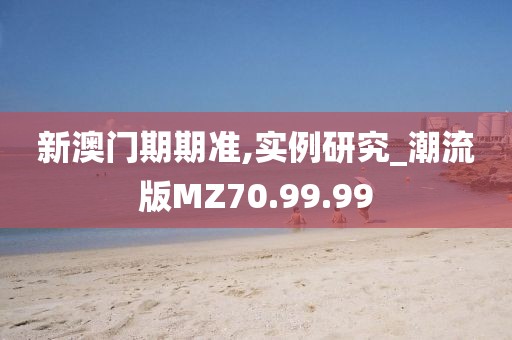 新澳门期期准,实例研究_潮流版MZ70.99.99
