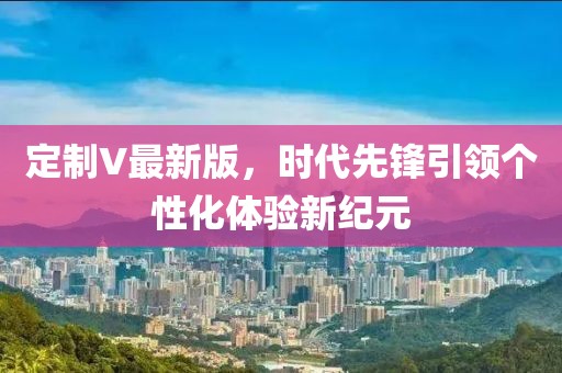 定制V最新版，时代先锋引领个性化体验新纪元