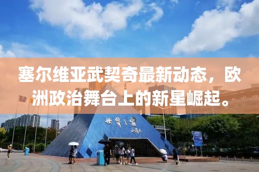 塞尔维亚武契奇最新动态，欧洲政治舞台上的新星崛起。