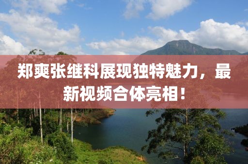 郑爽张继科展现独特魅力，最新视频合体亮相！