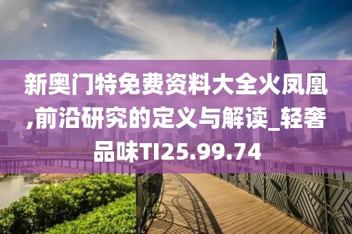 新奥门特免费资料大全火凤凰,前沿研究的定义与解读_轻奢品味TI25.99.74