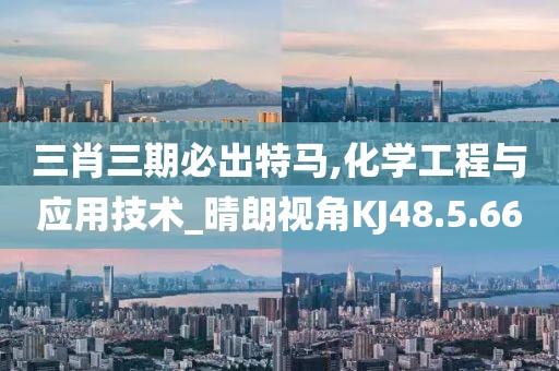 三肖三期必出特马,化学工程与应用技术_晴朗视角KJ48.5.66