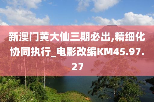 新澳门黄大仙三期必出,精细化协同执行_电影改编KM45.97.27