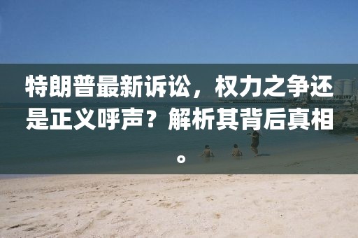 特朗普最新诉讼，权力之争还是正义呼声？解析其背后真相。