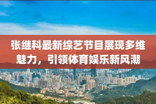 张继科最新综艺节目展现多维魅力，引领体育娱乐新风潮
