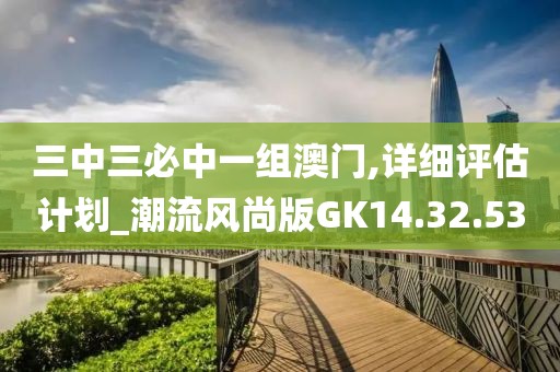 三中三必中一组澳门,详细评估计划_潮流风尚版GK14.32.53