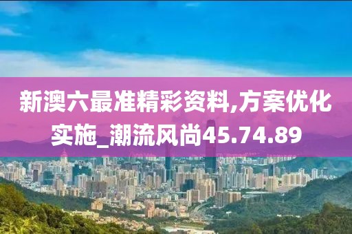 新澳六最准精彩资料,方案优化实施_潮流风尚45.74.89