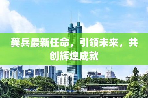 龚兵最新任命，引领未来，共创辉煌成就