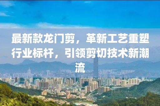 最新款龙门剪，革新工艺重塑行业标杆，引领剪切技术新潮流