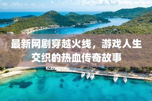 最新网剧穿越火线，游戏人生交织的热血传奇故事